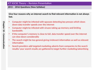 ICT IGCSE Theory – Revision Presentation
2015 – 2016 Questions (New Syllabus)
Chapter
10
-
Communication
Give four reasons why an internet search to find relevant information is not always
fast.
• Computer might be infected with spyware detecting key presses which slows
down data transfer speeds over the internet
• Computer might be infected with viruses taking up memory and limiting
bandwidth.
• If the computer’s memory is close to full, data transfer speed over the internet
can slow down considerably
• The search might be too general giving irrelevant information as well as relevant
information
• Search providers add targeted marketing adverts from companies to the search
results/ your search results are gathered to target further marketing/advertising
 