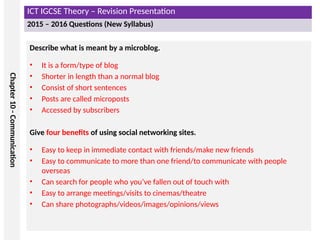 ICT IGCSE Theory – Revision Presentation
2015 – 2016 Questions (New Syllabus)
Chapter
10
-
Communication
Describe what is meant by a microblog.
• It is a form/type of blog
• Shorter in length than a normal blog
• Consist of short sentences
• Posts are called microposts
• Accessed by subscribers
Give four benefits of using social networking sites.
• Easy to keep in immediate contact with friends/make new friends
• Easy to communicate to more than one friend/to communicate with people
overseas
• Can search for people who you’ve fallen out of touch with
• Easy to arrange meetings/visits to cinemas/theatre
• Can share photographs/videos/images/opinions/views
 