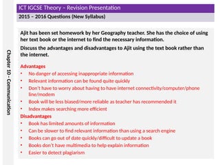 ICT IGCSE Theory – Revision Presentation
2015 – 2016 Questions (New Syllabus)
Chapter
10
-
Communication
Ajit has been set homework by her Geography teacher. She has the choice of using
her text book or the internet to find the necessary information.
Discuss the advantages and disadvantages to Ajit using the text book rather than
the internet.
Advantages
• No danger of accessing inappropriate information
• Relevant information can be found quite quickly
• Don’t have to worry about having to have internet connectivity/computer/phone
line/modem
• Book will be less biased/more reliable as teacher has recommended it
• Index makes searching more efficient
Disadvantages
• Book has limited amounts of information
• Can be slower to find relevant information than using a search engine
• Books can go out of date quickly/difficult to update a book
• Books don’t have multimedia to help explain information
• Easier to detect plagiarism
 