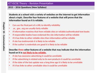 ICT IGCSE Theory – Revision Presentation
2015 – 2016 Questions (New Syllabus)
Chapter
10
-
Communication
Students at a school visit a variety of websites on the internet to get information
about a topic. Describe four features of a website that will prove that the
information found on it is reliable.
• Can use the final part of a URL to identify reliability
• .ac, .gov, .org are usually fairly reliable
• If information matches that from reliable sites or reliable/authenticated text books
• If responsible bodies have endorsed the site information will be reliable
• If it has links to other reliable sites then information will be reliable
• If site has testimonials it is likely to be reliable
• If the author’s credentials are good it is likely to be reliable
Describe three other features of a website that may indicate that the information
found on it is not likely to be reliable.
• If site has excessive advertising it could be unreliable
• If the advertising is related only to its own products it could be unreliable
• If the date of the last update was a long time ago it is likely to be unreliable
• If it has links to other unreliable sites it could be unreliable
 