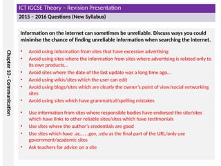 ICT IGCSE Theory – Revision Presentation
2015 – 2016 Questions (New Syllabus)
Chapter
10
-
Communication
Information on the internet can sometimes be unreliable. Discuss ways you could
minimise the chance of finding unreliable information when searching the internet.
• Avoid using information from sites that have excessive advertising
• Avoid using sites where the information from sites where advertising is related only to
its own products…
• Avoid sites where the date of the last update was a long time ago…
• Avoid using wikis/sites which the user can edit
• Avoid using blogs/sites which are clearly the owner’s point of view/social networking
sites
• Avoid using sites which have grammatical/spelling mistakes
• Use information from sites where responsible bodies have endorsed the site/sites
which have links to other reliable sites/sites which have testimonials
• Use sites where the author’s credentials are good
• Use sites which have .ac… , .gov, .edu as the final part of the URL/only use
government/academic sites
• Ask teachers for advice on a site
 