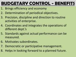 BUDGETARY CONTROL - BENEFITS
1. Brings efficiency and economy
2. Determination of periodical objectives.
3. Precision, discipline and direction to routine
   activities of enterprise.
4. Coordinates and integrates the operations of
   different dept.’s
5. Standards against actual performance can be
   measured.
6. Motivates subordinates.
7. Democratic or participative management.
8. Helps in looking forward to a planned future.
 