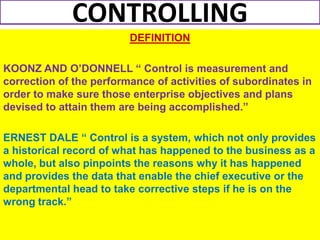 CONTROLLING
                         DEFINITION

KOONZ AND O’DONNELL “ Control is measurement and
correction of the performance of activities of subordinates in
order to make sure those enterprise objectives and plans
devised to attain them are being accomplished.”

ERNEST DALE “ Control is a system, which not only provides
a historical record of what has happened to the business as a
whole, but also pinpoints the reasons why it has happened
and provides the data that enable the chief executive or the
departmental head to take corrective steps if he is on the
wrong track.”
 