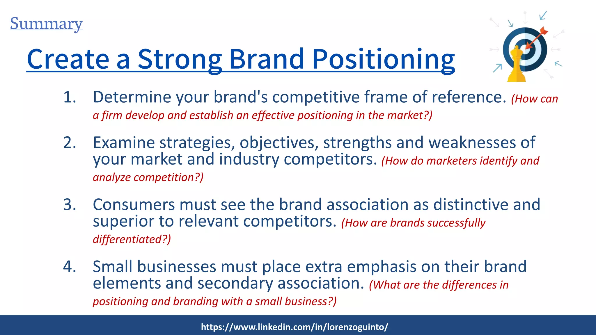 Summary
Create a Strong Brand Positioning
1. Determine your brand's competitive frame of reference. (How can
a firm develop and establish an effective positioning in the market?)
2. Examine strategies, objectives, strengths and weaknesses of
your market and industry competitors. (How do marketers identify and
analyze competition?)
3. Consumers must see the brand association as distinctive and
superior to relevant competitors. (How are brands successfully
differentiated?)
4. Small businesses must place extra emphasis on their brand
elements and secondary association. (What are the differences in
positioning and branding with a small business?)
https://www.linkedin.com/in/lorenzoguinto/
 