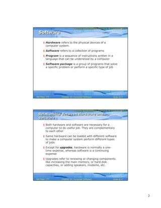 2
Computer Fundamentals: Pradeep K. Sinha & Priti SinhaComputer Fundamentals: Pradeep K. Sinha & Priti Sinha
Slide 3/17Chapter 10: Computer SoftwareRef Page
§ Hardware refers to the physical devices of a
computer system.
§ Software refers to a collection of programs
§ Program is a sequence of instructions written in a
language that can be understood by a computer
§ Software package is a group of programs that solve
a specific problem or perform a specific type of job
SoftwareSoftware
172
Computer Fundamentals: Pradeep K. Sinha & Priti SinhaComputer Fundamentals: Pradeep K. Sinha & Priti Sinha
Slide 4/17Chapter 10: Computer SoftwareRef Page
Relationship Between Hardware and
Software
Relationship Between Hardware and
Software
§ Both hardware and software are necessary for a
computer to do useful job. They are complementary
to each other
§ Same hardware can be loaded with different software
to make a computer system perform different types
of jobs
§ Except for upgrades, hardware is normally a one-
time expense, whereas software is a continuing
expense
§ Upgrades refer to renewing or changing components
like increasing the main memory, or hard disk
capacities, or adding speakers, modems, etc.
173
 