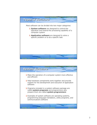 3
Computer Fundamentals: Pradeep K. Sinha & Priti SinhaComputer Fundamentals: Pradeep K. Sinha & Priti Sinha
Slide 5/17Chapter 10: Computer SoftwareRef Page
Types of SoftwareTypes of Software
Most software can be divided into two major categories:
§ System software are designed to control the
operation and extend the processing capability of a
computer system
§ Application software are designed to solve a
specific problem or to do a specific task
173
Computer Fundamentals: Pradeep K. Sinha & Priti SinhaComputer Fundamentals: Pradeep K. Sinha & Priti Sinha
Slide 6/17Chapter 10: Computer SoftwareRef Page
§ Make the operation of a computer system more effective
and efficient
§ Help hardware components work together and provide
support for the development and execution of application
software
§ Programs included in a system software package are
called system programs and programmers who
prepare them are called system programmers
§ Examples of system software are operating systems,
programming language translators, utility programs, and
communications software
System SoftwareSystem Software
173
 