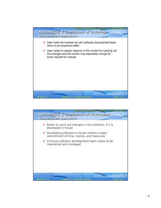 6
Computer Fundamentals: Pradeep K. Sinha & Priti SinhaComputer Fundamentals: Pradeep K. Sinha & Priti Sinha
Slide 11/17Chapter 10: Computer SoftwareRef Page
Advantages & Limitations of Ordering
Customized Software
Advantages & Limitations of Ordering
Customized Software
§ User need not maintain its own software development team,
which is an expensive affair
§ User needs to always depend on the vendor for carrying out
the changes and the vendor may separately charge for
every request for change
177
Computer Fundamentals: Pradeep K. Sinha & Priti SinhaComputer Fundamentals: Pradeep K. Sinha & Priti Sinha
Slide 12/17Chapter 10: Computer SoftwareRef Page
§ Easier to carry out changes in the software, if it is
developed in-house
§ Developing software in-house means a major
commitment of time, money, and resources
§ In-house software development team needs to be
maintained and managed
Advantages & Limitations of Developing
Customized Software
Advantages & Limitations of Developing
Customized Software
177
 
