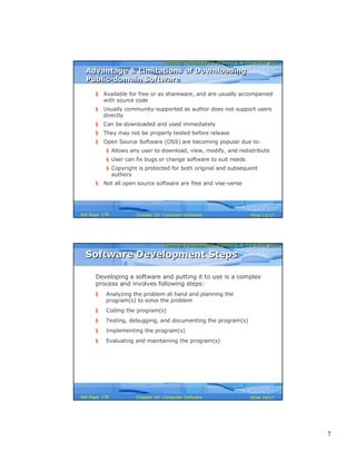 7
Computer Fundamentals: Pradeep K. Sinha & Priti SinhaComputer Fundamentals: Pradeep K. Sinha & Priti Sinha
Slide 13/17Chapter 10: Computer SoftwareRef Page
§ Available for free or as shareware, and are usually accompanied
with source code
§ Usually community-supported as author does not support users
directly
§ Can be downloaded and used immediately
§ They may not be properly tested before release
§ Open Source Software (OSS) are becoming popular due to:
§ Allows any user to download, view, modify, and redistribute
§ User can fix bugs or change software to suit needs
§ Copyright is protected for both original and subsequent
authors
§ Not all open source software are free and vise-verse
Advantage & Limitations of Downloading
Public-domain Software
Advantage & Limitations of Downloading
Public-domain Software
178
Computer Fundamentals: Pradeep K. Sinha & Priti SinhaComputer Fundamentals: Pradeep K. Sinha & Priti Sinha
Slide 14/17Chapter 10: Computer SoftwareRef Page
Software Development StepsSoftware Development Steps
Developing a software and putting it to use is a complex
process and involves following steps:
§ Analyzing the problem at hand and planning the
program(s) to solve the problem
§ Coding the program(s)
§ Testing, debugging, and documenting the program(s)
§ Implementing the program(s)
§ Evaluating and maintaining the program(s)
178
 
