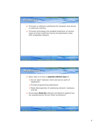 8
Computer Fundamentals: Pradeep K. Sinha & Priti SinhaComputer Fundamentals: Pradeep K. Sinha & Priti Sinha
Slide 15/17Chapter 10: Computer SoftwareRef Page
FirmwareFirmware
§ Firmware is software substituted for hardware and stored
in read-only memory
§ Firmware technology has enabled production of various
types of smart machines having microprocessor chips
with embedded software
179
Computer Fundamentals: Pradeep K. Sinha & Priti SinhaComputer Fundamentals: Pradeep K. Sinha & Priti Sinha
Slide 16/17Chapter 10: Computer SoftwareRef Page
MiddlewareMiddleware
§ Basic idea is to have a separate software layer to:
§ Act as “glue” between client and server parts of
application
§ Provide programming abstraction
§ Mask heterogeneity of underlying network, hardware,
and OS
§ Encourages three-tier software architecture against two-
tier popularized by Server-Client architecture
179
 