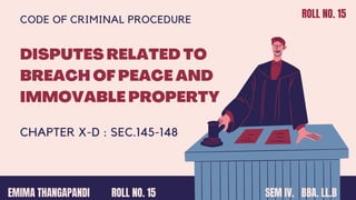 DISPUTES RELATED TO
BREACH OF PEACE AND
IMMOVABLE PROPERTY
CHAPTER X-D : SEC.145-148
CODE OF CRIMINAL PROCEDURE
EMIMA THANGAPANDI SEM IV. BBA. LL.B
ROLL NO. 15
ROLL NO. 15
 