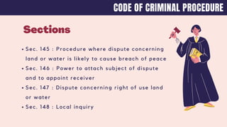 Sections
Sec. 145 : Procedure where dispute concerning
land or water is likely to cause breach of peace
Sec. 146 : Power to attach subject of dispute
and to appoint receiver
Sec. 147 : Dispute concerning right of use land
or water
Sec. 148 : Local inquiry
CODE OF CRIMINAL PROCEDURE
 