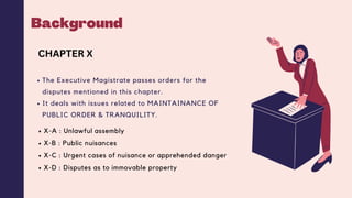 Background
The Executive Magistrate passes orders for the
disputes mentioned in this chapter.
It deals with issues related to MAINTAINANCE OF
PUBLIC ORDER & TRANQUILITY.
CHAPTER X
X-A : Unlawful assembly
X-B : Public nuisances
X-C : Urgent cases of nuisance or apprehended danger
X-D : Disputes as to immovable property
 