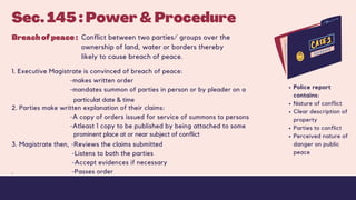 Sec. 145 : Power & Procedure
1. Executive Magistrate is convinced of breach of peace:
-makes written order
-mandates summon of parties in person or by pleader on a
2. Parties make written explanation of their claims:
-A copy of orders issued for service of summons to persons
-Atleast 1 copy to be published by being attached to some
3. Magistrate then, -Reviews the claims submitted
-Listens to both the parties
-Accept evidences if necessary
. -Passes order
Police report
contains:
Nature of conflict
Clear description of
property
Parties to conflict
Perceived nature of
danger on public
peace
Breach of peace : Conflict between two parties/ groups over the
ownership of land, water or borders thereby
likely to cause breach of peace.
particulat date & time
prominent place at or near subject of conflict
 