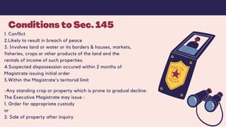 Conditions to Sec. 145
1. Conflict
2.Likely to result in breach of peace
3. Involves land or water or its borders & houses, markets,
fisheries, crops or other products of the land and the
rentals of income of such properties.
4.Suspected dispossession occured within 2 months of
Magistrate issuing initial order
5.Within the Magistrate's teritorial limit
-Any standing crop or property which is prone to gradual decline:
The Executive Magistrate may issue :
1. Order for appropriate custody
or
2. Sale of property after inquiry
 