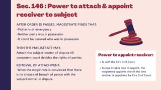 Sec. 146 : Power to attach & appoint
receiver to subject
AFTER ORDER IS PASSES, MAGISTRATE FINDS THAT:
-Matter is of emergency
-Neither party was in possession
-It cannt be assured who was in possession
Is with the City Civil Court.
Incase it takes time to appoint, the
magistrate appoints one till the time
another is appointed by City Civil Court.
Power to appoint receiver:
THEN THE MAGISTRATE MAY,
Attach the subject-matter of dispute till
competent court decides the rights of parties.
REMOVAL OF ATTACHMENT:
When the magistrate is convinced that there
is no chance of breach of peace with the
subject-matter in dispute.
 