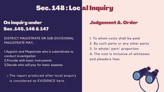 On inquiry under
Sec .145, 146 & 147
DISTRICT MAGISTRATE OR SUB-DIVISIONAL
MAGISTRATE MAY,
1.Appoint and Magistrate who is subordinate to
conduct investigation
2.Provide with basic instruments
3.Decide who will pay for basic expeses
Judgement &. Order
1. To whom costs shall be paid
2. By such party or any other party
3. In whole/ part/ proportion
4. The cost is inclusive of witnesses
and pleaders fees
Sec. 148 : Loc al Inquiry
The report produced after local enquiry
is considered as EVIDENCE here.
 