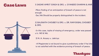 Case Laws 1) SADAR AMRIT SINGH & ORS. v. GYANDEO SHARMA & ANR.
-Mere finding of an anticipation of breach of peace is not
enough.
-Sec.146 Should be properly distinguished in the incident.
2) BAJINATH CHOUBEY & ORS. v. DR. RAM EKBAL CHOUBEY
& ORS.
-In this case, inpite of missing of emergency, order was passed
u/s. 145 & 146.
3) N. A. Ansary v. Jakiriya
-A Magistrate is not bound to give a preliminary order if he/she
is not satisfied with the evidence proving of breach of peace.
Thankyou
 