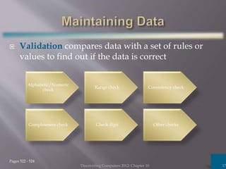  Validation compares data with a set of rules or
values to find out if the data is correct
Discovering Computers 2012: Chapter 10 17
Pages 522 - 524
Alphabetic/Numeric
check
Range check Consistency check
Completeness check Check digit Other checks
 