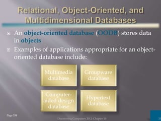  An object-oriented database (OODB) stores data
in objects
 Examples of applications appropriate for an object-
oriented database include:
Discovering Computers 2012: Chapter 10 33
Page 534
Multimedia
database
Groupware
database
Computer-
aided design
database
Hypertext
database
 