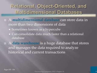  A multidimensional database can store data in
more than two dimensions of data
 Sometimes known as a hypercube
 Can consolidate data much faster than a relational
database
 A data warehouse is a huge database that stores
and manages the data required to analyze
historical and current transactions
Discovering Computers 2012: Chapter 10 35
Pages 535 - 536
 