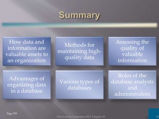 How data and
information are
valuable assets to
an organization
Methods for
maintaining high-
quality data
Assessing the
quality of
valuable
information
Advantages of
organizing data
in a database
Various types of
databases
Roles of the
database analysts
and
administrators
Discovering Computers 2012: Chapter 10 41
Page 539
 