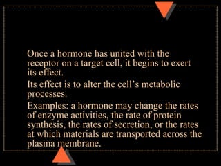 Once a hormone has united with the
receptor on a target cell, it begins to exert
its effect.
Its effect is to alter the cell’s metabolic
processes.
Examples: a hormone may change the rates
of enzyme activities, the rate of protein
synthesis, the rates of secretion, or the rates
at which materials are transported across the
plasma membrane.
 