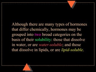 Although there are many types of hormones
that differ chemically, hormones may be
grouped into two broad categories on the
basis of their solubility: those that dissolve
in water, or are water-soluble; and those
that dissolve in lipids, or are lipid-soluble.
 