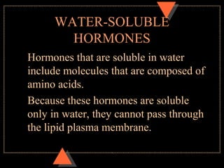 WATER-SOLUBLE
HORMONES
Hormones that are soluble in water
include molecules that are composed of
amino acids.
Because these hormones are soluble
only in water, they cannot pass through
the lipid plasma membrane.
 