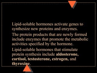 Lipid-soluble hormones activate genes to
synthesize new proteins and enzymes.
The protein products that are newly formed
include enzymes that promote the metabolic
activities specified by the hormone.
Lipid-soluble hormones that stimulate
protein synthesis include aldosterone,
cortisol, testosterone, estrogen, and
thyroxine.
 