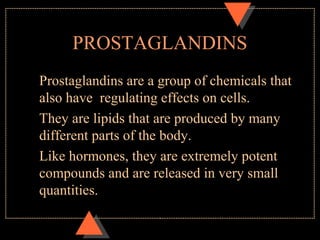 PROSTAGLANDINS
Prostaglandins are a group of chemicals that
also have regulating effects on cells.
They are lipids that are produced by many
different parts of the body.
Like hormones, they are extremely potent
compounds and are released in very small
quantities.
 