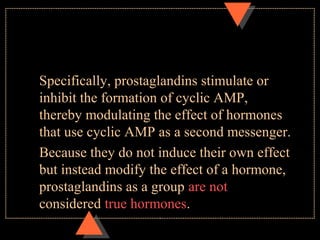 Specifically, prostaglandins stimulate or
inhibit the formation of cyclic AMP,
thereby modulating the effect of hormones
that use cyclic AMP as a second messenger.
Because they do not induce their own effect
but instead modify the effect of a hormone,
prostaglandins as a group are not
considered true hormones.
 