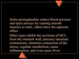 Some prostaglandins reduce blood pressure
and open airways by causing smooth
muscles to relax, others have the opposite
effect.
Other types inhibit the secretion of HCL
from the stomach wall, increase intestinal
contractions, stimulate contraction of the
uterus, regulate metabolism, cause
inflammation, and even cause fever.
 