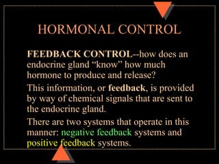 HORMONAL CONTROL
FEEDBACK CONTROL--how does an
endocrine gland “know” how much
hormone to produce and release?
This information, or feedback, is provided
by way of chemical signals that are sent to
the endocrine gland.
There are two systems that operate in this
manner: negative feedback systems and
positive feedback systems.
 