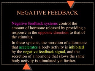 NEGATIVE FEEDBACK
Negative feedback systems control the
amount of hormone released by providing a
response in the opposite direction to that of
the stimulus.
In these systems, the secretion of a hormone
that accelerates a body activity is inhibited
by the negative feedback signal, and the
secretion of a hormone that slows the same
body activity is stimulated yet further.
 