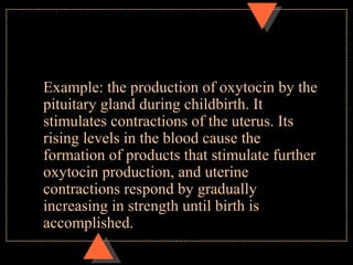 Example: the production of oxytocin by the
pituitary gland during childbirth. It
stimulates contractions of the uterus. Its
rising levels in the blood cause the
formation of products that stimulate further
oxytocin production, and uterine
contractions respond by gradually
increasing in strength until birth is
accomplished.
 