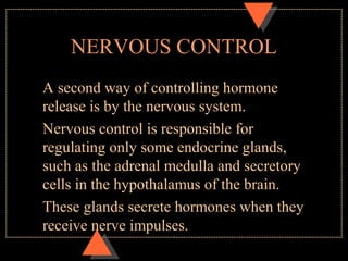 NERVOUS CONTROL
A second way of controlling hormone
release is by the nervous system.
Nervous control is responsible for
regulating only some endocrine glands,
such as the adrenal medulla and secretory
cells in the hypothalamus of the brain.
These glands secrete hormones when they
receive nerve impulses.
 