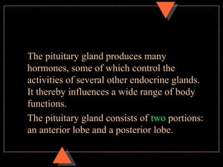 The pituitary gland produces many
hormones, some of which control the
activities of several other endocrine glands.
It thereby influences a wide range of body
functions.
The pituitary gland consists of two portions:
an anterior lobe and a posterior lobe.
 