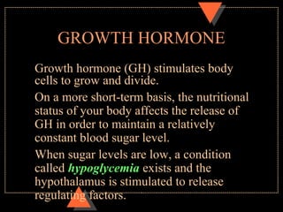 GROWTH HORMONE
Growth hormone (GH) stimulates body
cells to grow and divide.
On a more short-term basis, the nutritional
status of your body affects the release of
GH in order to maintain a relatively
constant blood sugar level.
When sugar levels are low, a condition
called hypoglycemia exists and the
hypothalamus is stimulated to release
regulating factors.
 