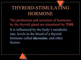 THYROID-STIMULATING
HORMONE
The production and secretion of hormones
by the thyroid gland are stimulated by TSH.
It is influenced by the body’s metabolic
rate, levels in the blood of a thyroid
hormone called thyroxine, and other
factors.
 