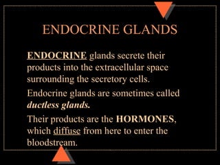 ENDOCRINE GLANDS
ENDOCRINE glands secrete their
products into the extracellular space
surrounding the secretory cells.
Endocrine glands are sometimes called
ductless glands.
Their products are the HORMONES,
which diffuse from here to enter the
bloodstream.
 