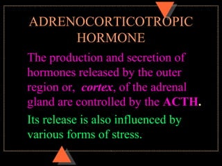ADRENOCORTICOTROPIC
HORMONE
The production and secretion of
hormones released by the outer
region or, cortex, of the adrenal
gland are controlled by the ACTH.
Its release is also influenced by
various forms of stress.
 