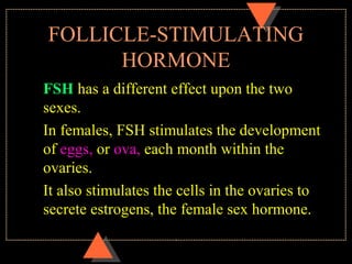 FOLLICLE-STIMULATING
HORMONE
FSH has a different effect upon the two
sexes.
In females, FSH stimulates the development
of eggs, or ova, each month within the
ovaries.
It also stimulates the cells in the ovaries to
secrete estrogens, the female sex hormone.
 