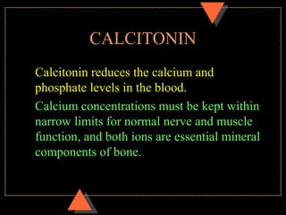 CALCITONIN
Calcitonin reduces the calcium and
phosphate levels in the blood.
Calcium concentrations must be kept within
narrow limits for normal nerve and muscle
function, and both ions are essential mineral
components of bone.
 