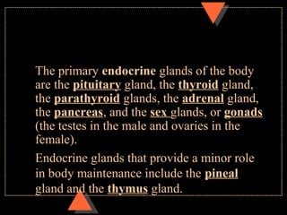 The primary endocrine glands of the body
are the pituitary gland, the thyroid gland,
the parathyroid glands, the adrenal gland,
the pancreas, and the sex glands, or gonads
(the testes in the male and ovaries in the
female).
Endocrine glands that provide a minor role
in body maintenance include the pineal
gland and the thymus gland.
 