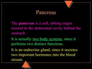 Pancreas
The pancreas is a soft, oblong organ
located in the abdominal cavity behind the
stomach.
It is actually two body systems, since it
performs two distinct functions.
It is an endocrine gland, since it secretes
two important hormones into the blood
stream.
 