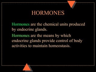 HORMONES
Hormones are the chemical units produced
by endocrine glands.
Hormones are the means by which
endocrine glands provide control of body
activities to maintain homeostasis.
 
