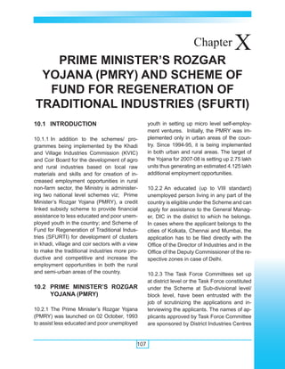 Annual Report 2007-2008




                                                                       Chapter            X
   PRIME MINISTER’S ROZGAR
 YOJANA (PMRY) AND SCHEME OF
  FUND FOR REGENERATION OF
TRADITIONAL INDUSTRIES (SFURTI)
10.1 INTRODUCTION                                  youth in setting up micro level self-employ-
                                                   ment ventures. Initially, the PMRY was im-
10.1.1 In addition to the schemes/ pro-            plemented only in urban areas of the coun-
grammes being implemented by the Khadi             try. Since 1994-95, it is being implemented
and Village Industries Commission (KVIC)           in both urban and rural areas. The target of
and Coir Board for the development of agro         the Yojana for 2007-08 is setting up 2.75 lakh
and rural industries based on local raw            units thus generating an estimated 4.125 lakh
materials and skills and for creation of in-       additional employment opportunities.
creased employment opportunities in rural
non-farm sector, the Ministry is administer-       10.2.2 An educated (up to VIII standard)
ing two national level schemes viz; Prime          unemployed person living in any part of the
Minister’s Rozgar Yojana (PMRY), a credit          country is eligible under the Scheme and can
linked subsidy scheme to provide financial         apply for assistance to the General Manag-
assistance to less educated and poor unem-         er, DIC in the district to which he belongs.
ployed youth in the country; and Scheme of         In cases where the applicant belongs to the
Fund for Regeneration of Traditional Indus-        cities of Kolkata, Chennai and Mumbai, the
tries (SFURTI) for development of clusters         application has to be filed directly with the
in khadi, village and coir sectors with a view     Office of the Director of Industries and in the
to make the traditional industries more pro-       Office of the Deputy Commissioner of the re-
ductive and competitive and increase the           spective zones in case of Delhi.
employment opportunities in both the rural
and semi-urban areas of the country.               10.2.3 The Task Force Committees set up
                                                   at district level or the Task Force constituted
10.2 PRIME MINISTER’S ROZGAR                       under the Scheme at Sub-divisional level/
     YOJANA (PMRY)                                 block level, have been entrusted with the
                                                   job of scrutinizing the applications and in-
10.2.1 The Prime Minister’s Rozgar Yojana          terviewing the applicants. The names of ap-
(PMRY) was launched on 02 October, 1993            plicants approved by Task Force Committee
to assist less educated and poor unemployed        are sponsored by District Industries Centres


                                             107
 