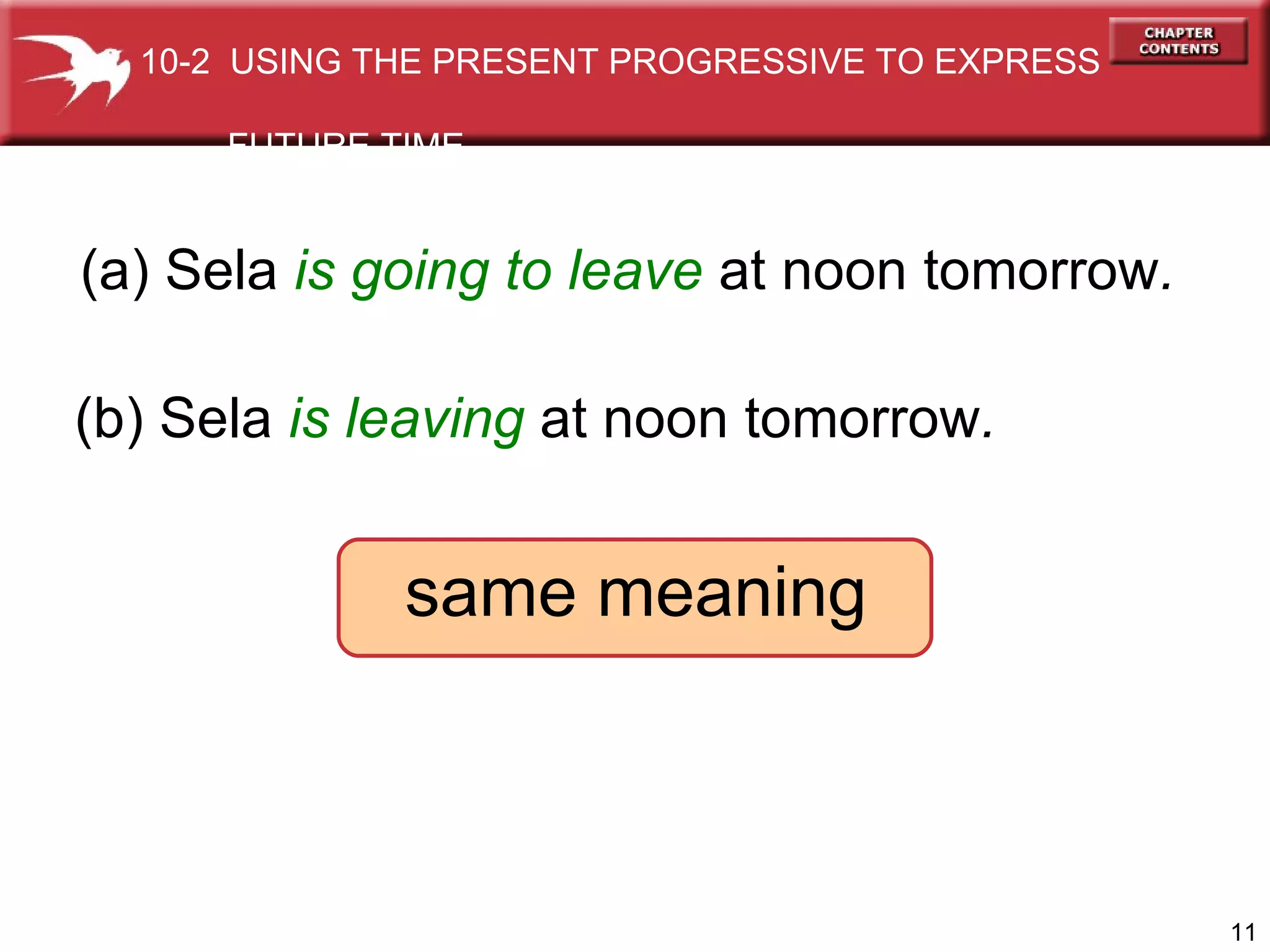 (a) Sela  is going to leave   at noon tomorrow . (b) Sela  is leaving  at noon tomorrow . same meaning 10-2  USING THE PRESENT PROGRESSIVE TO EXPRESS  FUTURE TIME 