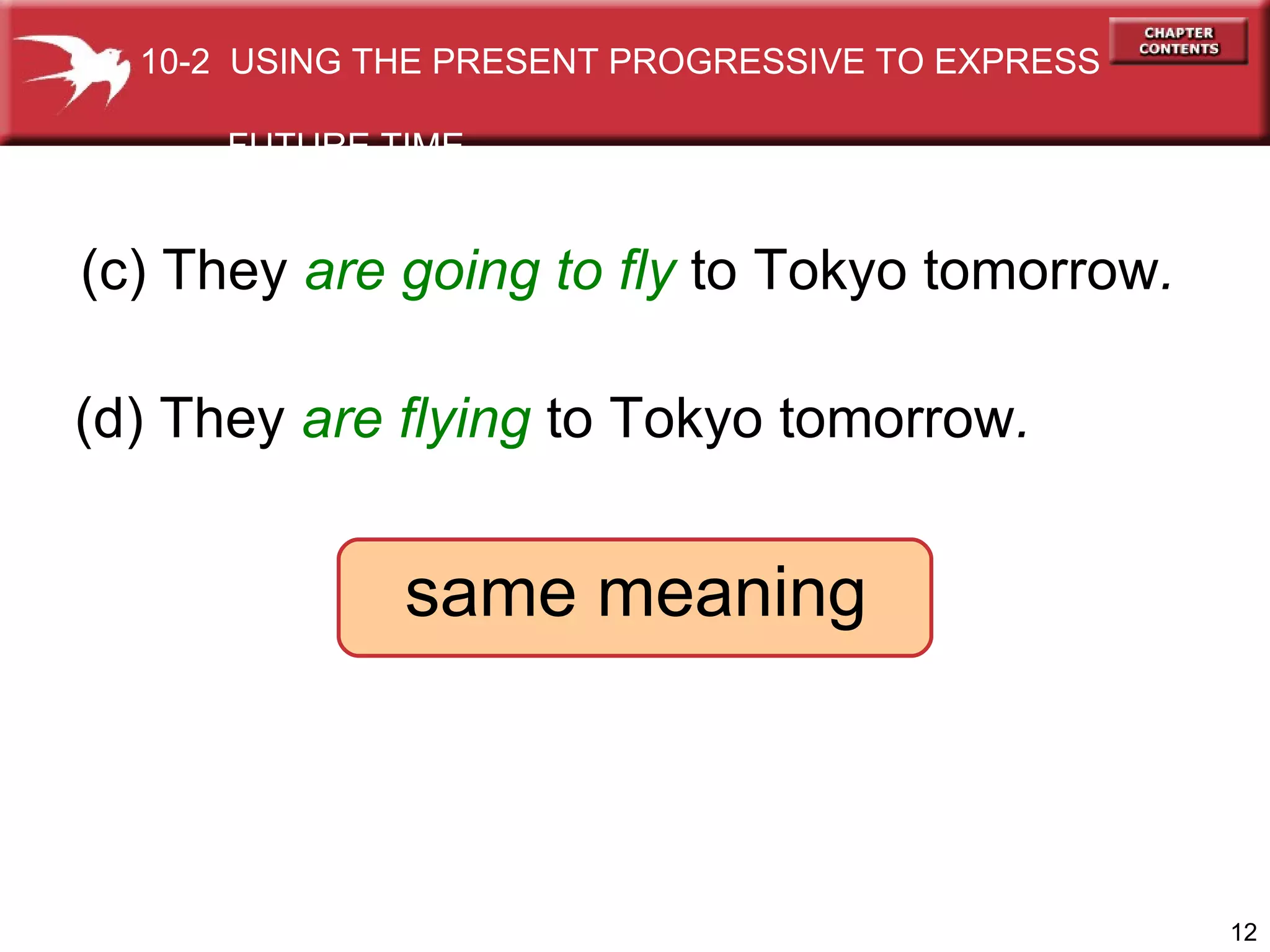 (c) They  are going to   fly  to Tokyo tomorrow . (d) They  are flying  to Tokyo tomorrow . same meaning 10-2  USING THE PRESENT PROGRESSIVE TO EXPRESS  FUTURE TIME 