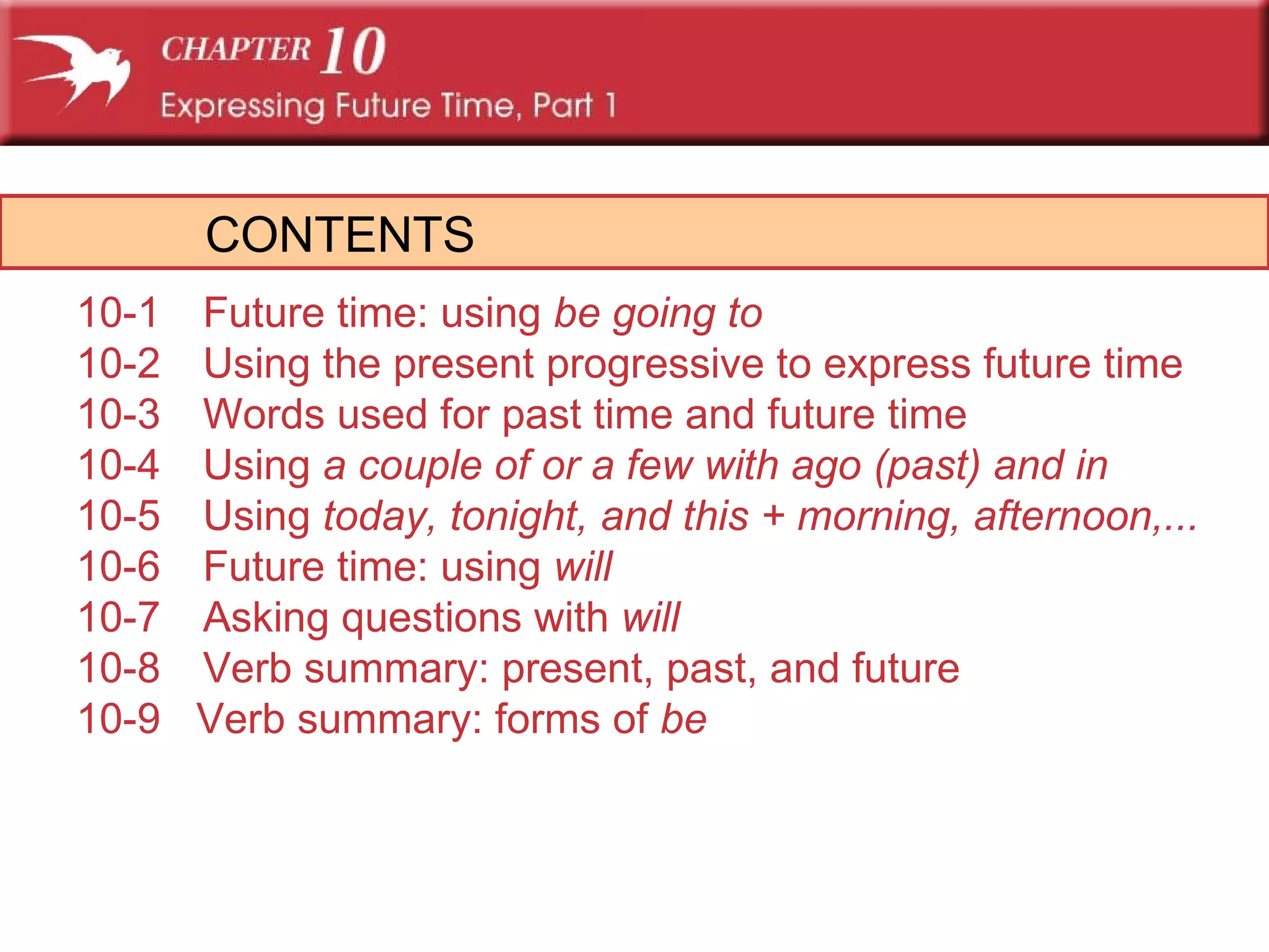 CONTENTS 10-1 Future time: using  be going to 10-2 Using the present progressive to express future time 10-3 Words used for past time and future time 10-4 Using  a couple of  or  a few  with  ago  (past) and  in  10-5 Using  today, tonight,  and  this  +  morning, afternoon,...  10-6 Future time: using  will 10-7 Asking questions with  will 10-8 Verb summary: present, past, and future 10-9  Verb summary: forms of  be 